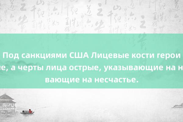 Под санкциями США Лицевые кости героини кривые, а черты лица острые, указывающие на несчастье.