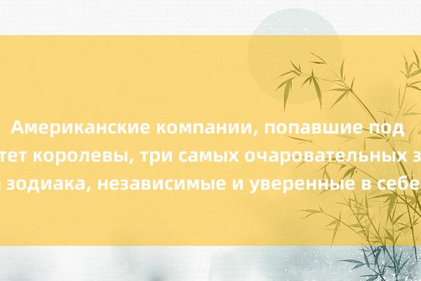 Американские компании, попавшие под санкции Менталитет королевы, три самых очаровательных знака зодиака, независимые и уверенные в себе, контролирующие жизнь.