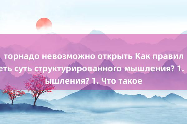 торнадо невозможно открыть Как правильно увидеть суть структурированного мышления? 1. Что такое