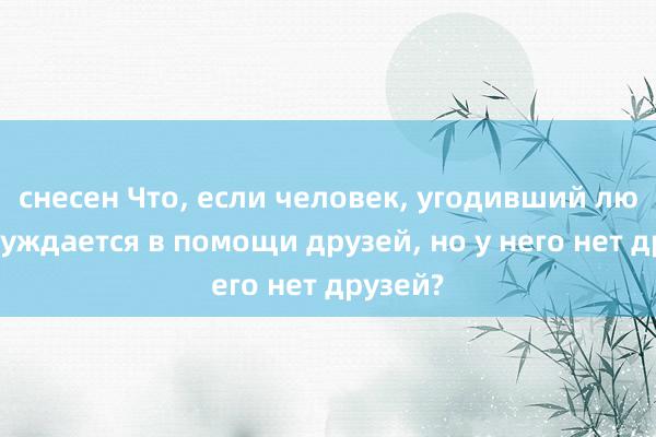 снесен Что, если человек, угодивший людям, нуждается в помощи друзей, но у него нет друзей?