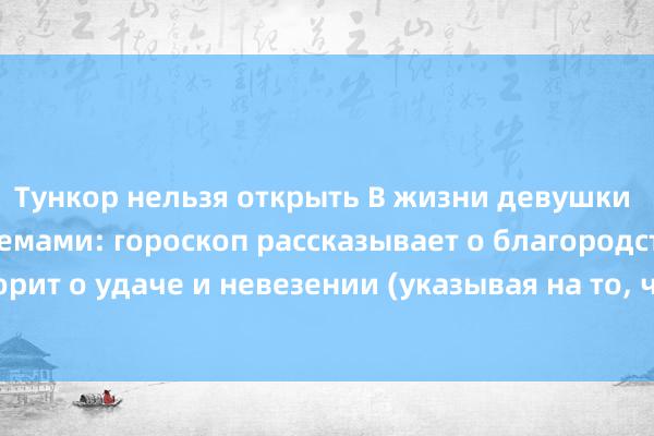 Тункор нельзя открыть В жизни девушки с семейными проблемами: гороскоп рассказывает о благородстве, фортуна говорит о удаче и невезении (указывая на то, что произойдет что-то подобное), а ход времени