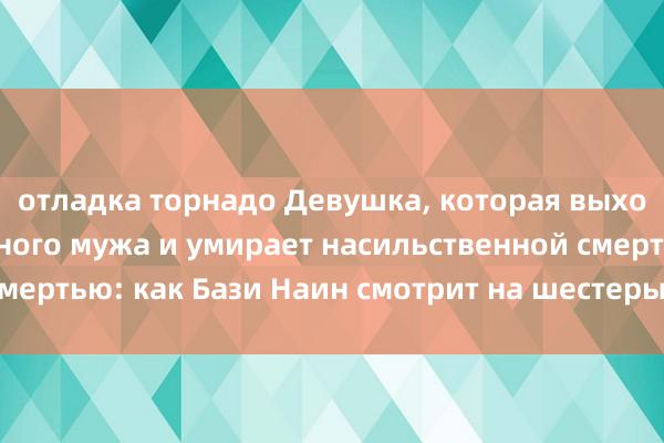 отладка торнадо Девушка, которая выходит замуж за знатного мужа и умирает насильственной смертью: как Бази Наин смотрит на шестерых родственников?