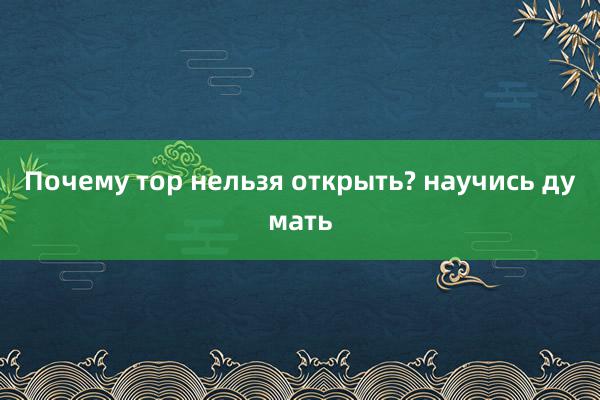 Почему тор нельзя открыть? научись думать