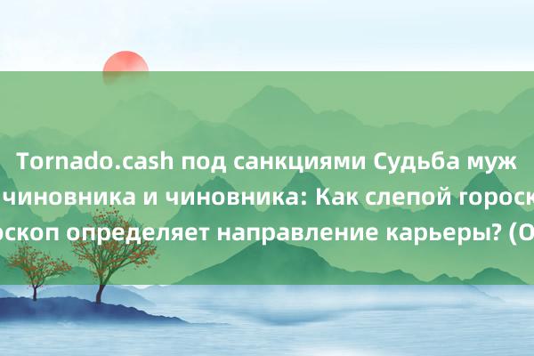 Tornado.cash под санкциями Судьба мужчины — совмещать чиновника и чиновника: Как слепой гороскоп определяет направление карьеры? (Одна добродетель)