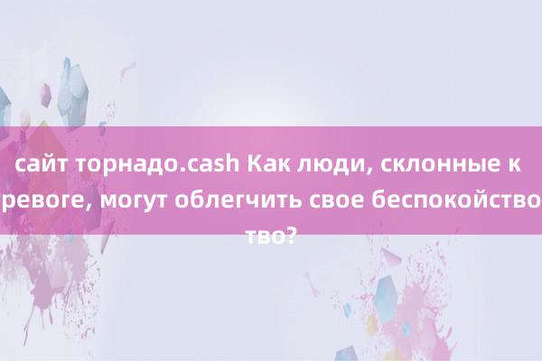 сайт торнадо.cash Как люди, склонные к тревоге, могут облегчить свое беспокойство?