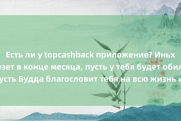 Есть ли у topcashback приложение? Иньху, пусть тебе повезет в конце месяца, пусть у тебя будет обильный урожай, пусть Будда благословит тебя на всю жизнь и пусть ты проживешь счастливую жизнь.